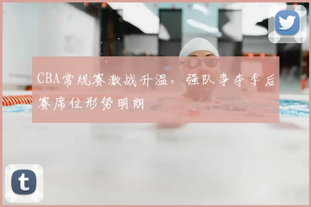 CBA常规赛激战升温,强队争夺季后赛席位形势明朗