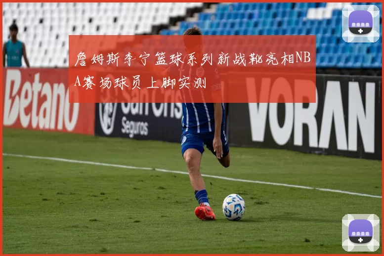 詹姆斯李宁篮球系列新战靴亮相NBA赛场球员上脚实测