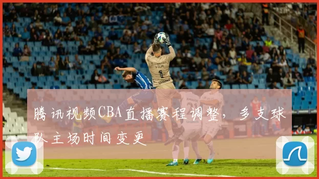 腾讯视频CBA直播赛程调整，多支球队主场时间变更