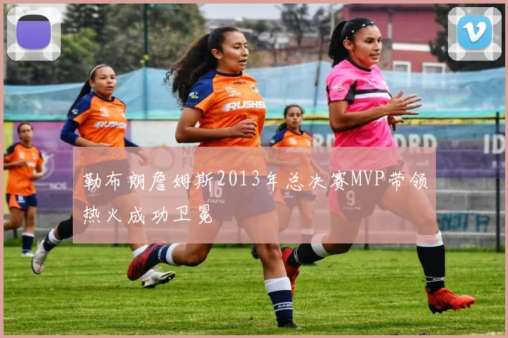 勒布朗詹姆斯2013年总决赛MVP带领热火成功卫冕