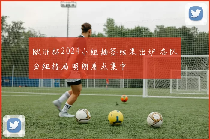 欧洲杯2024小组抽签结果出炉 各队分组格局明朗看点集中