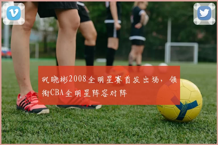 巩晓彬2008全明星赛首发出场，领衔CBA全明星阵容对阵