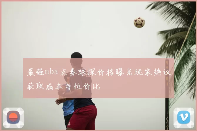 最强nba点券球探价格曝光玩家热议获取成本与性价比