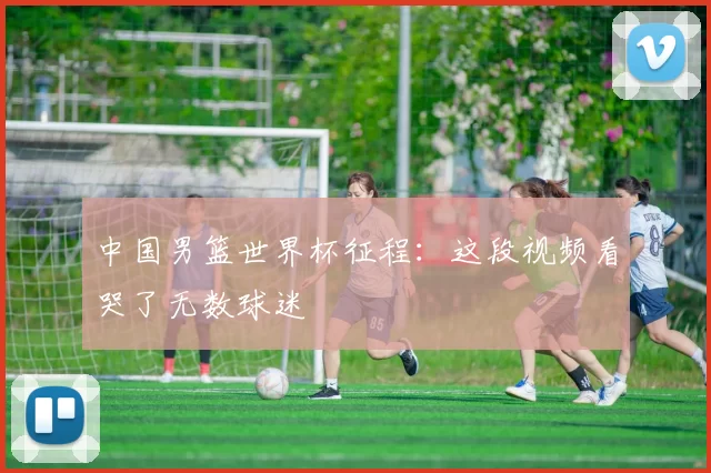 中国男篮世界杯征程:这段视频看哭了无数球迷