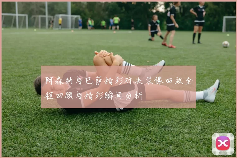 阿森纳与巴萨精彩对决录像回放全程回顾与精彩瞬间分析