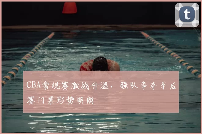 CBA常规赛激战升温，强队争夺季后赛门票形势明朗