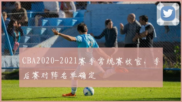 CBA2020-2021赛季常规赛收官，季后赛对阵名单确定