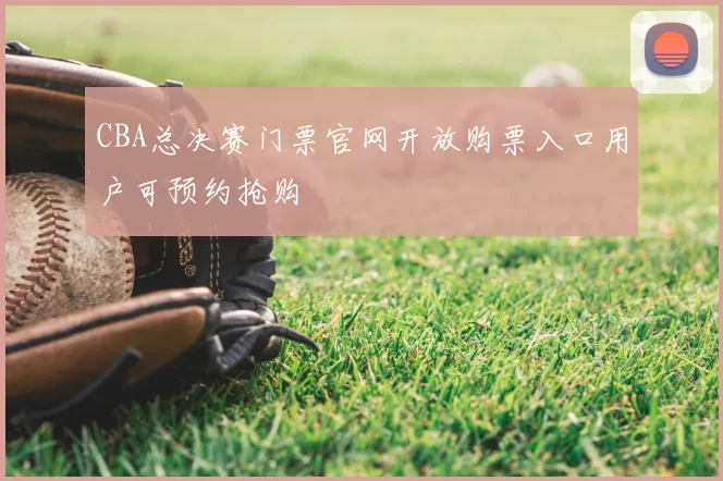 CBA总决赛门票官网开放购票入口用户可预约抢购