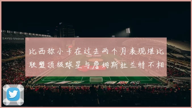 比西称小卡在过去两个月表现堪比联盟顶级球星与詹姆斯杜兰特不相上下