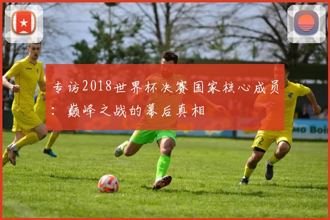 专访2018世界杯决赛国家核心成员:巅峰之战的幕后真相